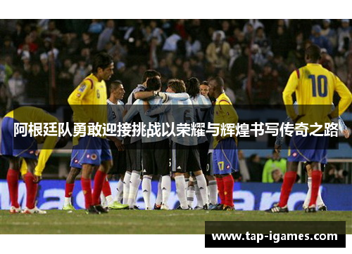 阿根廷队勇敢迎接挑战以荣耀与辉煌书写传奇之路 阿根廷队勇敢迎接挑战以荣耀与辉煌书写传奇之路