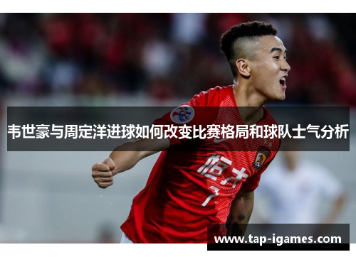 韦世豪与周定洋进球如何改变比赛格局和球队士气分析