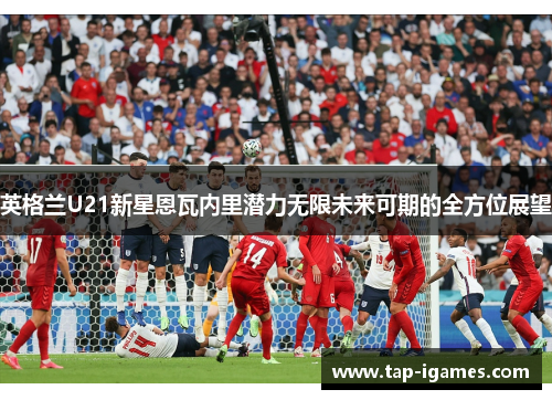 英格兰U21新星恩瓦内里潜力无限未来可期的全方位展望