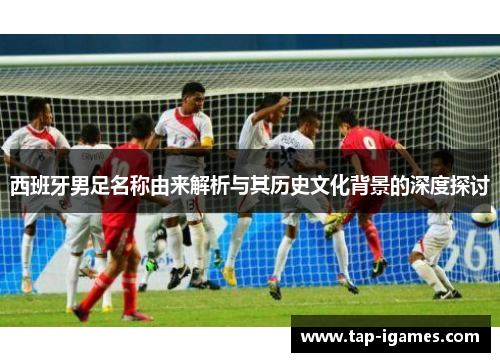 西班牙男足名称由来解析与其历史文化背景的深度探讨 西班牙男足名称由来解析与其历史文化背景的深度探讨