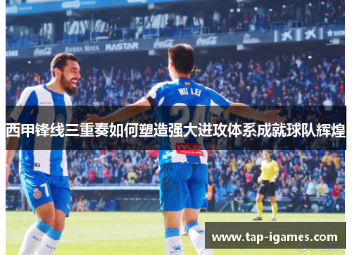 西甲锋线三重奏如何塑造强大进攻体系成就球队辉煌 西甲锋线三重奏如何塑造强大进攻体系成就球队辉煌