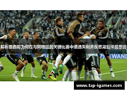 解析墨西哥为何在与阿根廷的关键比赛中遭遇失利并反思背后深层原因 解析墨西哥为何在与阿根廷的关键比赛中遭遇失利并反思背后深层原因