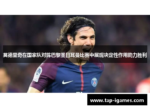 莫德里奇在国家队对阵巴黎圣日耳曼比赛中展现决定性作用助力胜利 莫德里奇在国家队对阵巴黎圣日耳曼比赛中展现决定性作用助力胜利