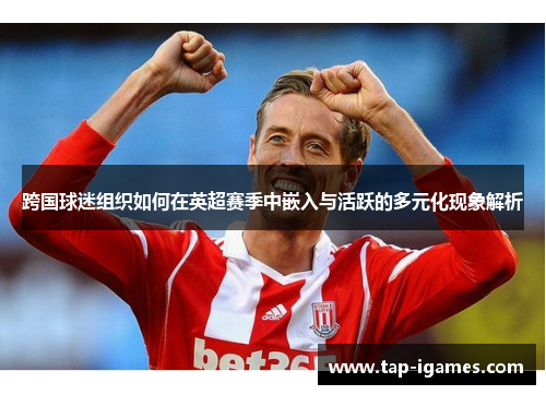 跨国球迷组织如何在英超赛季中嵌入与活跃的多元化现象解析
