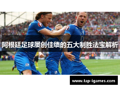 阿根廷足球屡创佳绩的五大制胜法宝解析 阿根廷足球屡创佳绩的五大制胜法宝解析