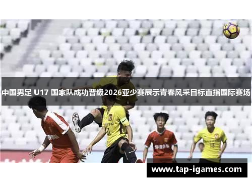 中国男足 U17 国家队成功晋级2026亚少赛展示青春风采目标直指国际赛场 中国男足 U17 国家队成功晋级2026亚少赛展示青春风采目标直指国际赛场