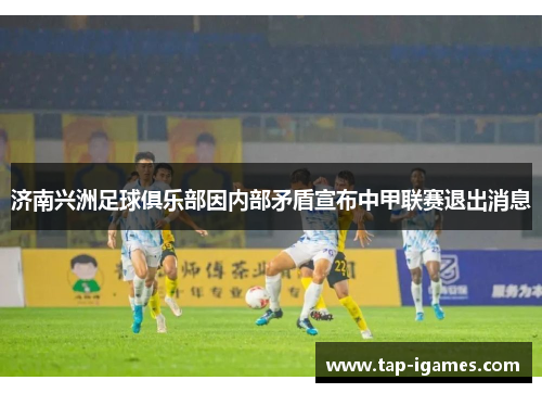 济南兴洲足球俱乐部因内部矛盾宣布中甲联赛退出消息