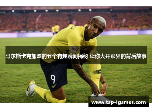 马尔斯卡克加盟的五个有趣瞬间揭秘 让你大开眼界的背后故事 马尔斯卡克加盟的五个有趣瞬间揭秘 让你大开眼界的背后故事